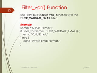 11/04/202
5
compiled by: IT dep't staffs
63
Filter_var() Function
Use PHP's built-in filter_var() function with the
FILTER_VALIDATE_EMAIL filter.
Example
$email = $_POST['email'];
if (filter_var($email, FILTER_VALIDATE_EMAIL)) {
echo "Valid Email.";
} else {
echo "Invalid Email Format.";
}
 