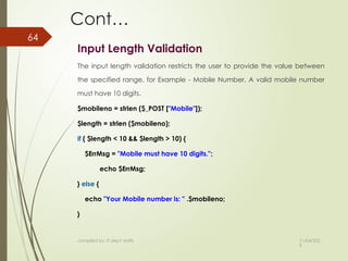 11/04/202
5
compiled by: IT dep't staffs
64
Cont…
Input Length Validation
The input length validation restricts the user to provide the value between
the specified range, for Example - Mobile Number. A valid mobile number
must have 10 digits.
$mobileno = strlen ($_POST ["Mobile"]);
$length = strlen ($mobileno);
if ( $length < 10 && $length > 10) {
$ErrMsg = "Mobile must have 10 digits.";
echo $ErrMsg;
} else {
echo "Your Mobile number is: " .$mobileno;
}
 