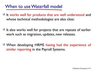 Software Processes
When to use Waterfall model
 It works well for products that are well understood and
whose technical methodologies are also clear.
 It also works well for projects that are repeats of earlier
work such as migration, updates, new releases.
 When developing HRMS having had the experience of
similar reporting in the Payroll Systems.
2-10
 