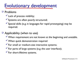 Software Processes
Evolutionary development
 Problems
Lack of process visibility;
Systems are often poorly structured;
Special skills (e.g. in languages for rapid prototyping) may be
required.
 Applicability (when to use)
When requirement are not known at the beginning and unstable.
When quick demonstration required
For small or medium-size interactive systems;
For parts of large systems (e.g. the user interface);
For short-lifetime systems.
2-13
 
