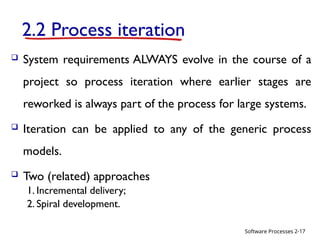 Software Processes
2.2 Process iteration
 System requirements ALWAYS evolve in the course of a
project so process iteration where earlier stages are
reworked is always part of the process for large systems.
 Iteration can be applied to any of the generic process
models.
 Two (related) approaches
1. Incremental delivery;
2. Spiral development.
2-17
 