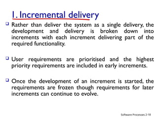 Software Processes
1. Incremental delivery
 Rather than deliver the system as a single delivery, the
development and delivery is broken down into
increments with each increment delivering part of the
required functionality.
 User requirements are prioritised and the highest
priority requirements are included in early increments.
 Once the development of an increment is started, the
requirements are frozen though requirements for later
increments can continue to evolve.
2-18
 