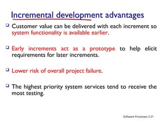 Software Processes
Incremental development advantages
 Customer value can be delivered with each increment so
system functionality is available earlier.
 Early increments act as a prototype to help elicit
requirements for later increments.
 Lower risk of overall project failure.
 The highest priority system services tend to receive the
most testing.
2-21
 