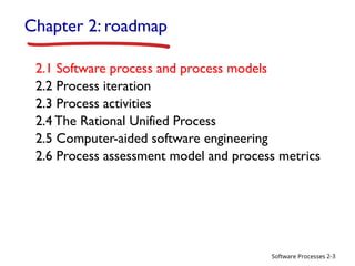 Software Processes
Chapter 2: roadmap
2.1 Software process and process models
2.2 Process iteration
2.3 Process activities
2.4 The Rational Unified Process
2.5 Computer-aided software engineering
2.6 Process assessment model and process metrics
2-3
 