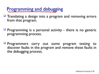 Software Processes
Programming and debugging
 Translating a design into a program and removing errors
from that program.
 Programming is a personal activity - there is no generic
programming process.
 Programmers carry out some program testing to
discover faults in the program and remove these faults in
the debugging process.
2-36
 