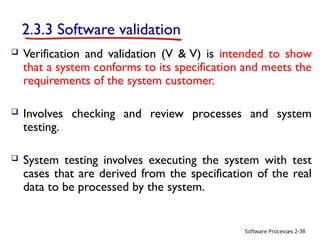 Software Processes
2.3.3 Software validation
 Verification and validation (V & V) is intended to show
that a system conforms to its specification and meets the
requirements of the system customer.
 Involves checking and review processes and system
testing.
 System testing involves executing the system with test
cases that are derived from the specification of the real
data to be processed by the system.
2-38
 