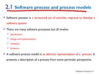Software Processes
2.1 Software process and process models
 Software process is a structured set of activities required to develop a
software system:
 There are many software processes but all involve:
 Specification;
 Design and implementation;
 Validation;
 Evolution.
 A software process model is an abstract representation of a process. It
presents a description of a process from some particular perspective.
2-4
 