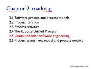 Software Processes
Chapter 2: roadmap
2.1 Software process and process models
2.2 Process iteration
2.3 Process activities
2.4 The Rational Unified Process
2.5 Computer-aided software engineering
2.6 Process assessment model and process metrics
2-46
 