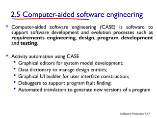 Software Processes
2.5 Computer-aided software engineering
 Computer-aided software engineering (CASE) is software to
support software development and evolution processes such as
requirements engineering, design, program development
and testing.
 Activity automation using CASE
 Graphical editors for system model development;
 Data dictionary to manage design entities;
 Graphical UI builder for user interface construction;
 Debuggers to support program fault finding;
 Automated translators to generate new versions of a program
2-47
 