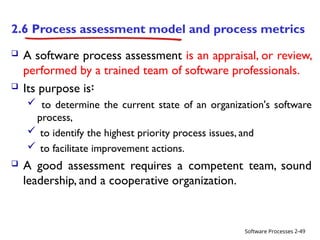 Software Processes
2.6 Process assessment model and process metrics
 A software process assessment is an appraisal, or review,
performed by a trained team of software professionals.
 Its purpose is፡
 to determine the current state of an organization's software
process,
 to identify the highest priority process issues, and
 to facilitate improvement actions.
 A good assessment requires a competent team, sound
leadership, and a cooperative organization.
2-49
 