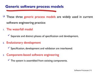 Software Processes
Generic software process models
 These three generic process models are widely used in current
software engineering practice:
1. The waterfall model
 Separate and distinct phases of specification and development.
2. Evolutionary development
 Specification, development and validation are interleaved.
3. Component-based software engineering
 The system is assembled from existing components.
2-5
 