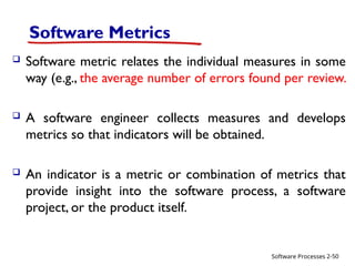 Software Processes
Software Metrics
 Software metric relates the individual measures in some
way (e.g., the average number of errors found per review.
 A software engineer collects measures and develops
metrics so that indicators will be obtained.
 An indicator is a metric or combination of metrics that
provide insight into the software process, a software
project, or the product itself.
2-50
 