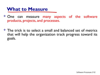 Software Processes
What to Measure
 One can measure many aspects of the software
products, projects, and processes.
 The trick is to select a small and balanced set of metrics
that will help the organization track progress toward its
goals.
2-52
 