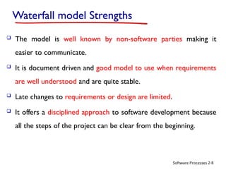 Software Processes
Waterfall model Strengths
 The model is well known by non-software parties making it
easier to communicate.
 It is document driven and good model to use when requirements
are well understood and are quite stable.
 Late changes to requirements or design are limited.
 It offers a disciplined approach to software development because
all the steps of the project can be clear from the beginning.
2-8
 