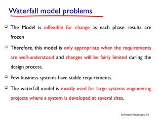 Software Processes
Waterfall model problems
 The Model is inflexible for change as each phase results are
frozen
 Therefore, this model is only appropriate when the requirements
are well-understood and changes will be fairly limited during the
design process.
 Few business systems have stable requirements.
 The waterfall model is mostly used for large systems engineering
projects where a system is developed at several sites.
2-9
 