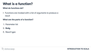 INTRODUCTION TO SCALA
What is a function?
What do functions do?
Functions are invoked with a list of arguments to produce a
result
What are the parts of a function?
1. Parameter list
2. Body
3. Result type
 
