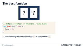 INTRODUCTION TO SCALA
The bust function
// Define a function to determine if hand busts
def bust(hand: Int) = {
hand > 21
}
Function body: follows equals sign = in curly braces {}
 