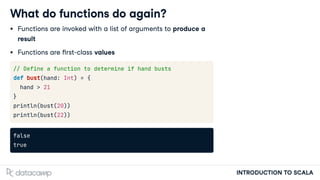 INTRODUCTION TO SCALA
What do functions do again?
Functions are invoked with a list of arguments to produce a
result
Functions are rst-class values
// Define a function to determine if hand busts
def bust(hand: Int) = {
hand > 21
}
println(bust(20))
println(bust(22))
false
true
 