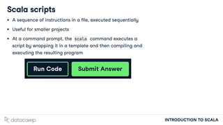 INTRODUCTION TO SCALA
Scala scripts
A sequence of instructions in a le, executed sequentially
Useful for smaller projects
At a command prompt, the scala command executes a
script by wrapping it in a template and then compiling and
executing the resulting program
 