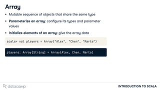 INTRODUCTION TO SCALA
Array
Mutable sequence of objects that share the same type
Parameterize an array: con gure its types and parameter
values
Initialize elements of an array: give the array data
scala> val players = Array("Alex", "Chen", "Marta")
players: Array[String] = Array(Alex, Chen, Marta)
 