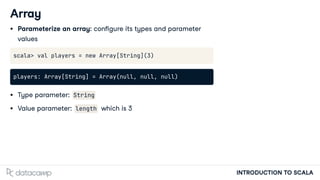 INTRODUCTION TO SCALA
Array
Parameterize an array: con gure its types and parameter
values
scala> val players = new Array[String](3)
players: Array[String] = Array(null, null, null)
Type parameter: String
Value parameter: length which is 3
 
