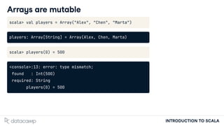 INTRODUCTION TO SCALA
Arrays are mutable
scala> val players = Array("Alex", "Chen", "Marta")
players: Array[String] = Array(Alex, Chen, Marta)
scala> players(0) = 500
<console>:13: error: type mismatch;
found : Int(500)
required: String
players(0) = 500
 