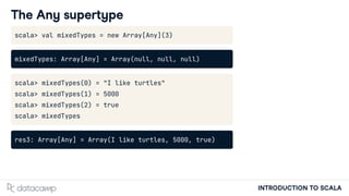 INTRODUCTION TO SCALA
The Any supertype
scala> val mixedTypes = new Array[Any](3)
mixedTypes: Array[Any] = Array(null, null, null)
scala> mixedTypes(0) = "I like turtles"
scala> mixedTypes(1) = 5000
scala> mixedTypes(2) = true
scala> mixedTypes
res3: Array[Any] = Array(I like turtles, 5000, true)
 