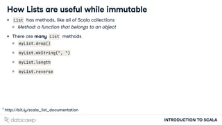 INTRODUCTION TO SCALA
How Lists are useful while immutable
List has methods, like all of Scala collections
Method: a function that belongs to an object
There are many List methods
myList.drop()
myList.mkString(", ")
myList.length
myList.reverse
h p://bit.ly/scala_list_documentation
1
 