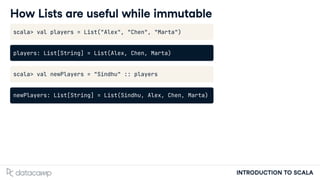 INTRODUCTION TO SCALA
How Lists are useful while immutable
scala> val players = List("Alex", "Chen", "Marta")
players: List[String] = List(Alex, Chen, Marta)
scala> val newPlayers = "Sindhu" :: players
newPlayers: List[String] = List(Sindhu, Alex, Chen, Marta)
 