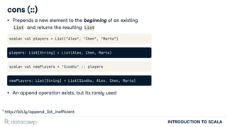 INTRODUCTION TO SCALA
cons (::)
Prepends a new element to the beginning of an existing
List and returns the resulting List
scala> val players = List("Alex", "Chen", "Marta")
players: List[String] = List(Alex, Chen, Marta)
scala> val newPlayers = "Sindhu" :: players
newPlayers: List[String] = List(Sindhu, Alex, Chen, Marta)
An append operation exists, but its rarely used
h p://bit.ly/append_list_ine cient
1
 