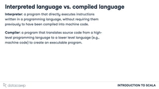 INTRODUCTION TO SCALA
Interpreted language vs. compiled language
Interpreter: a program that directly executes instructions
wri en in a programming language, without requiring them
previously to have been compiled into machine code.
Compiler: a program that translates source code from a high-
level programming language to a lower level language (e.g.,
machine code) to create an executable program.
 