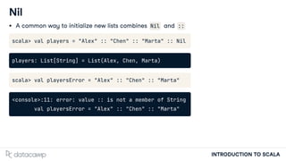 INTRODUCTION TO SCALA
Nil
A common way to initialize new lists combines Nil and ::
scala> val players = "Alex" :: "Chen" :: "Marta" :: Nil
players: List[String] = List(Alex, Chen, Marta)
scala> val playersError = "Alex" :: "Chen" :: "Marta"
<console>:11: error: value :: is not a member of String
val playersError = "Alex" :: "Chen" :: "Marta"
 