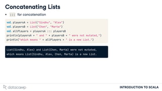 INTRODUCTION TO SCALA
Concatenating Lists
::: for concatenation
val playersA = List("Sindhu", "Alex")
val playersB = List("Chen", "Marta")
val allPlayers = playersA ::: playersB
println(playersA + " and " + playersB + " were not mutated,")
println("which means " + allPlayers + " is a new List.")
List(Sindhu, Alex) and List(Chen, Marta) were not mutated,
which means List(Sindhu, Alex, Chen, Marta) is a new List.
 