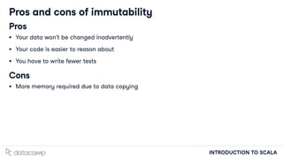 INTRODUCTION TO SCALA
Pros and cons of immutability
Pros
Your data won't be changed inadvertently
Your code is easier to reason about
You have to write fewer tests
Cons
More memory required due to data copying
 