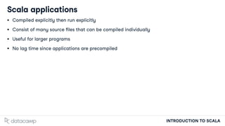 INTRODUCTION TO SCALA
Scala applications
Compiled explicitly then run explicitly
Consist of many source les that can be compiled individually
Useful for larger programs
No lag time since applications are precompiled
 