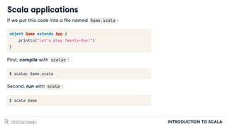 INTRODUCTION TO SCALA
Scala applications
If we put this code into a le named Game.scala :
object Game extends App {
println("Let's play Twenty-One!")
}
First, compile with scalac :
$ scalac Game.scala
Second, run with scala :
$ scala Game
 