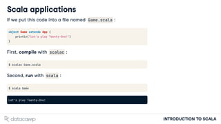 INTRODUCTION TO SCALA
Scala applications
If we put this code into a le named Game.scala :
object Game extends App {
println("Let's play Twenty-One!")
}
First, compile with scalac :
$ scalac Game.scala
Second, run with scala :
$ scala Game
Let's play Twenty-One!
 