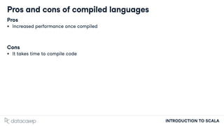 INTRODUCTION TO SCALA
Pros and cons of compiled languages
Pros
Increased performance once compiled
Cons
It takes time to compile code
 