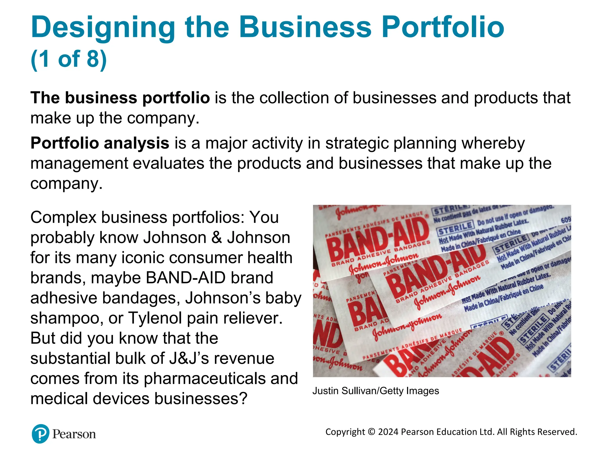 Copyright © 2024 Pearson Education Ltd. All Rights Reserved.
Designing the Business Portfolio
(1 of 8)
The business portfolio is the collection of businesses and products that
make up the company.
Portfolio analysis is a major activity in strategic planning whereby
management evaluates the products and businesses that make up the
company.
Complex business portfolios: You
probably know Johnson & Johnson
for its many iconic consumer health
brands, maybe BAND-AID brand
adhesive bandages, Johnson’s baby
shampoo, or Tylenol pain reliever.
But did you know that the
substantial bulk of J&J’s revenue
comes from its pharmaceuticals and
medical devices businesses?
Justin Sullivan/Getty Images
 