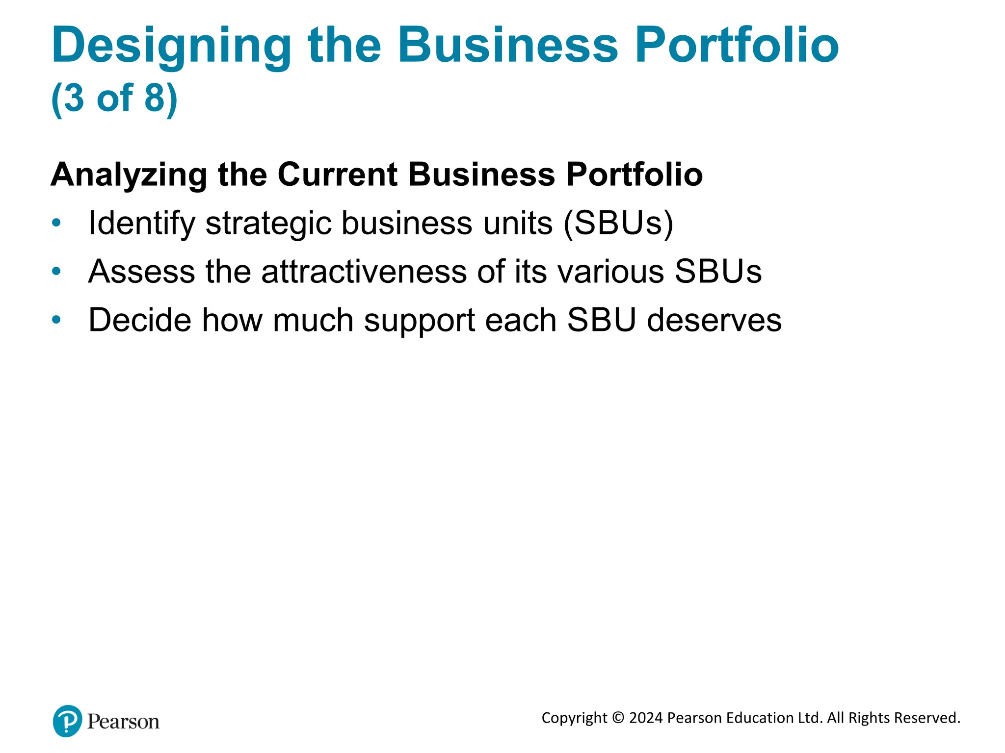 Copyright © 2024 Pearson Education Ltd. All Rights Reserved.
Designing the Business Portfolio
(3 of 8)
Analyzing the Current Business Portfolio
• Identify strategic business units (SBUs)
• Assess the attractiveness of its various SBUs
• Decide how much support each SBU deserves
 