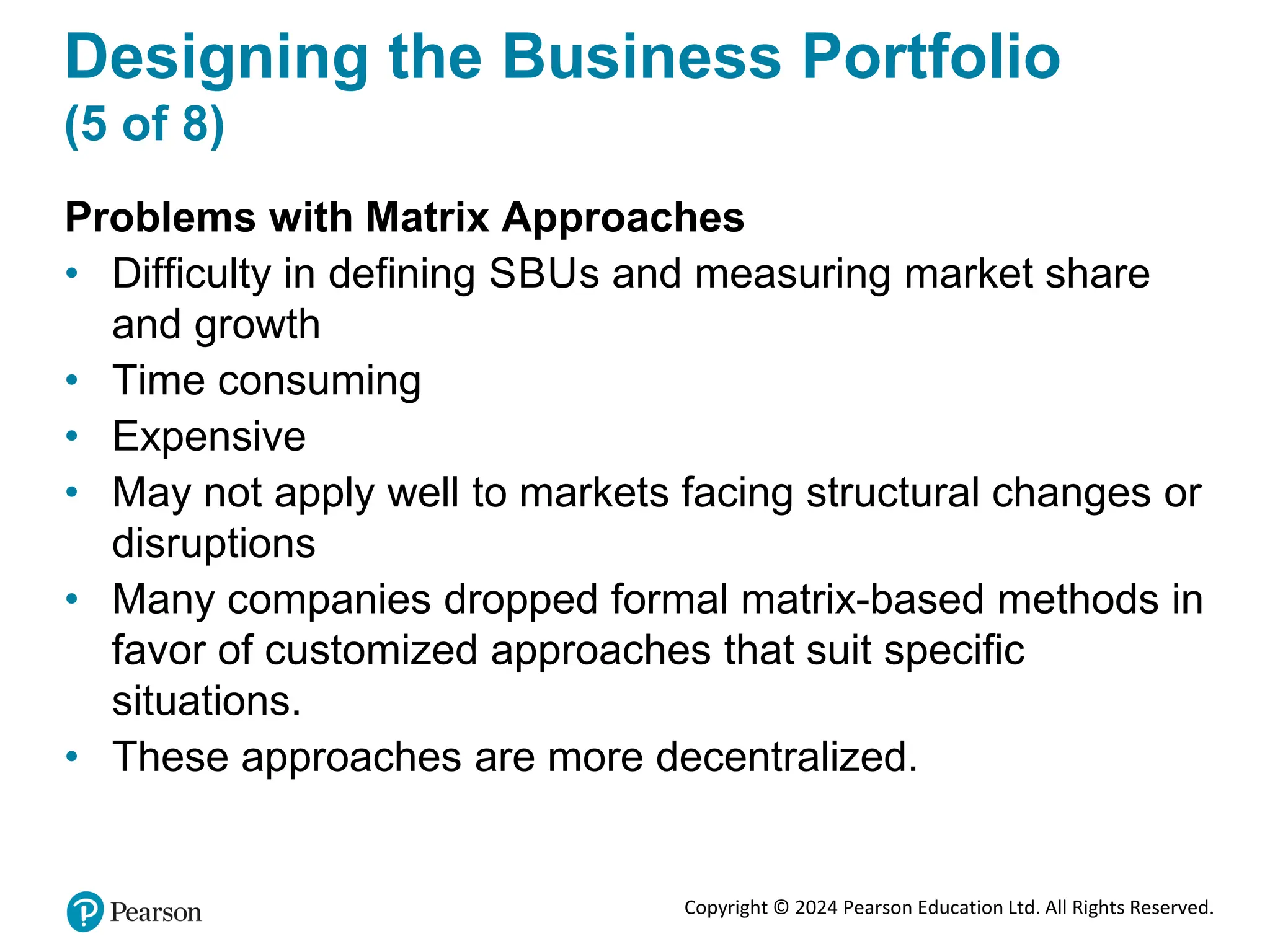 Copyright © 2024 Pearson Education Ltd. All Rights Reserved.
Designing the Business Portfolio
(5 of 8)
Problems with Matrix Approaches
• Difficulty in defining SBUs and measuring market share
and growth
• Time consuming
• Expensive
• May not apply well to markets facing structural changes or
disruptions
• Many companies dropped formal matrix-based methods in
favor of customized approaches that suit specific
situations.
• These approaches are more decentralized.
 