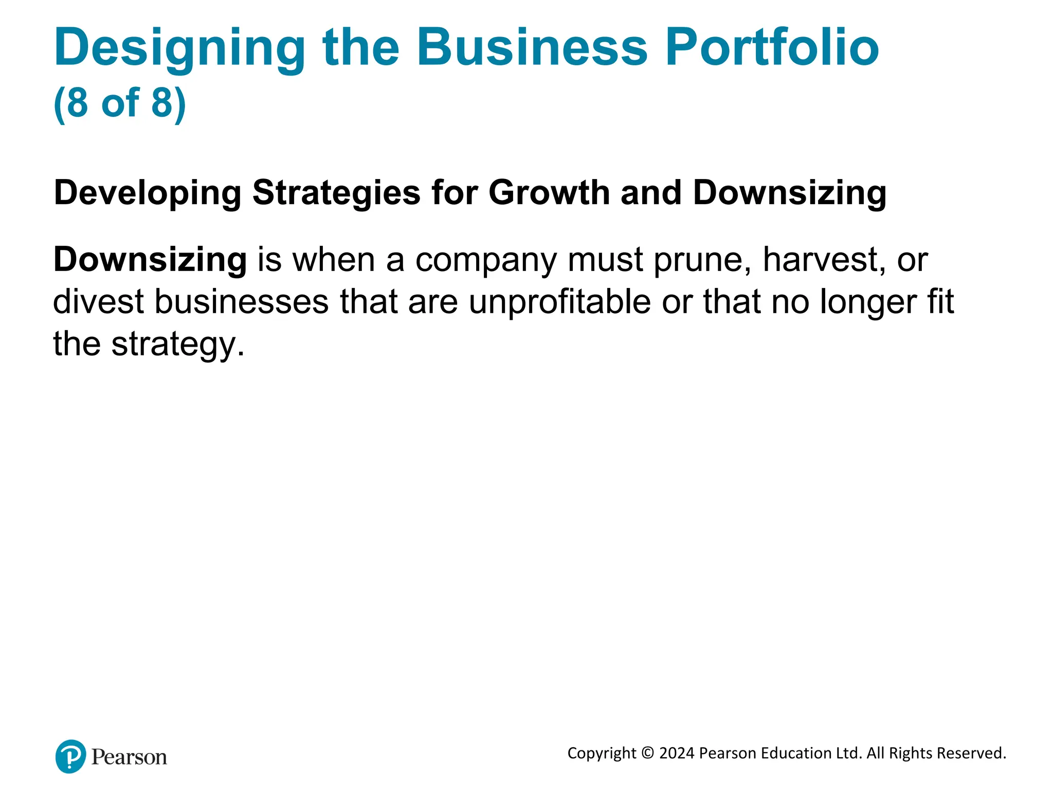 Copyright © 2024 Pearson Education Ltd. All Rights Reserved.
Designing the Business Portfolio
(8 of 8)
Developing Strategies for Growth and Downsizing
Downsizing is when a company must prune, harvest, or
divest businesses that are unprofitable or that no longer fit
the strategy.
 