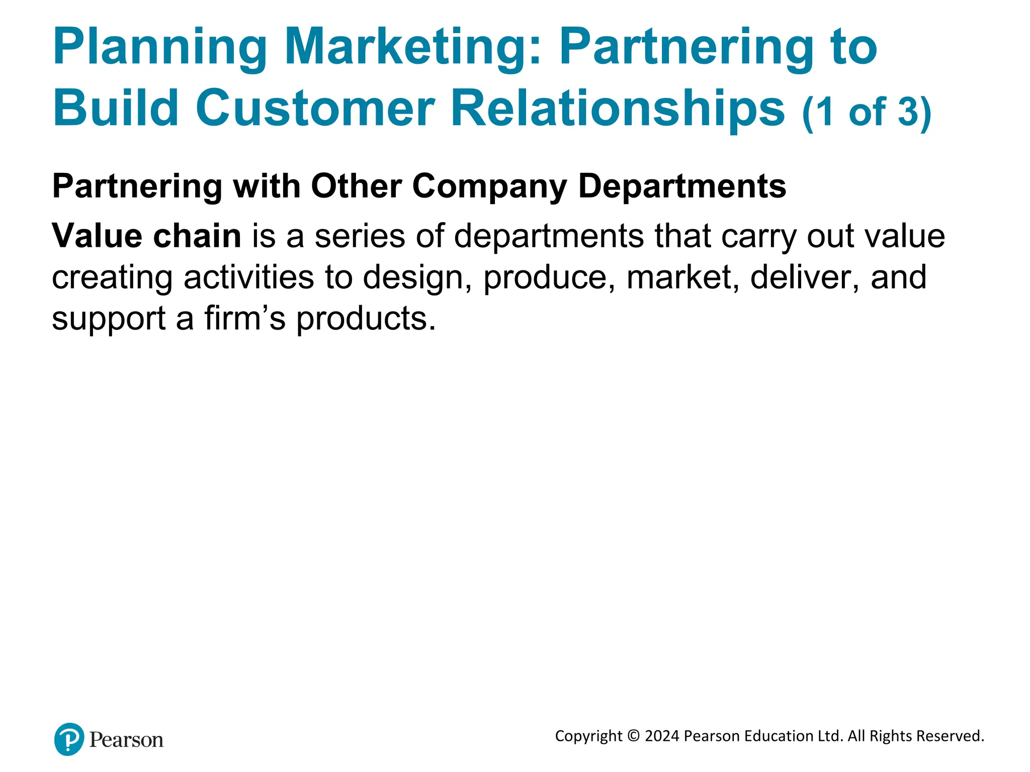 Copyright © 2024 Pearson Education Ltd. All Rights Reserved.
Planning Marketing: Partnering to
Build Customer Relationships (1 of 3)
Partnering with Other Company Departments
Value chain is a series of departments that carry out value
creating activities to design, produce, market, deliver, and
support a firm’s products.
 