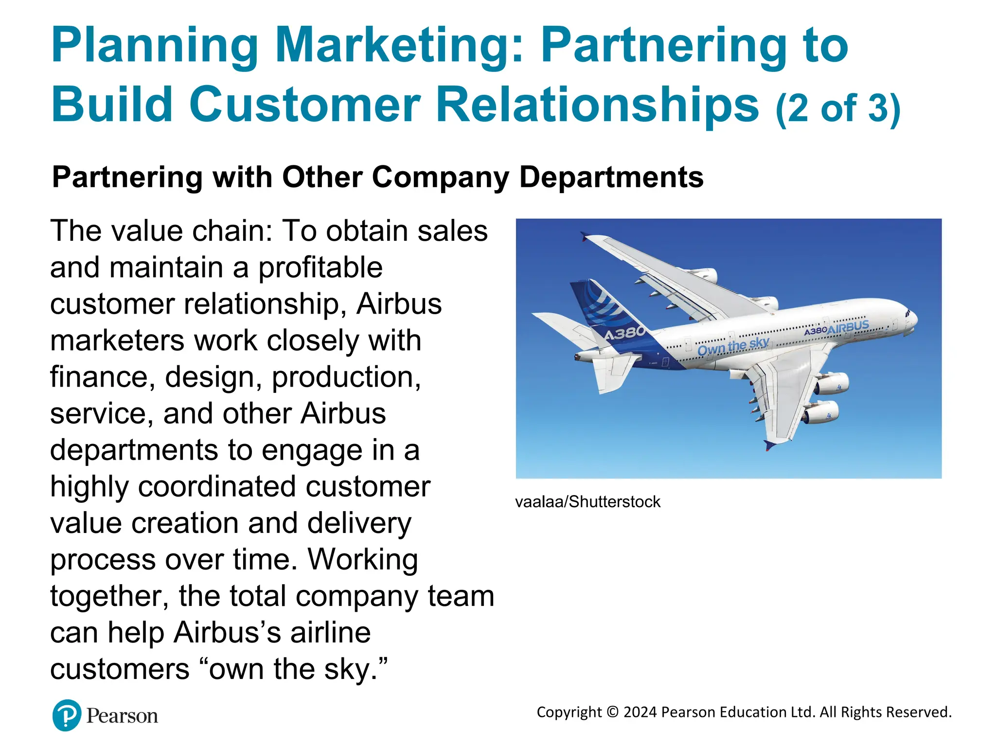 Copyright © 2024 Pearson Education Ltd. All Rights Reserved.
Planning Marketing: Partnering to
Build Customer Relationships (2 of 3)
Partnering with Other Company Departments
The value chain: To obtain sales
and maintain a profitable
customer relationship, Airbus
marketers work closely with
finance, design, production,
service, and other Airbus
departments to engage in a
highly coordinated customer
value creation and delivery
process over time. Working
together, the total company team
can help Airbus’s airline
customers “own the sky.”
vaalaa/Shutterstock
 