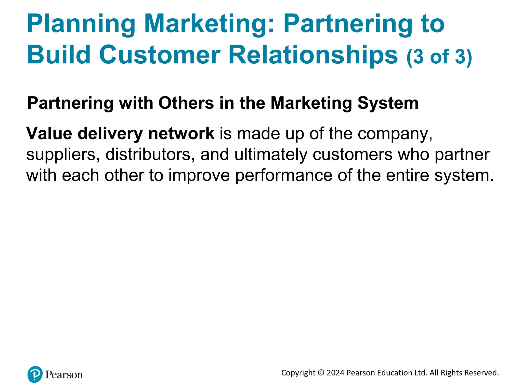 Copyright © 2024 Pearson Education Ltd. All Rights Reserved.
Planning Marketing: Partnering to
Build Customer Relationships (3 of 3)
Partnering with Others in the Marketing System
Value delivery network is made up of the company,
suppliers, distributors, and ultimately customers who partner
with each other to improve performance of the entire system.
 