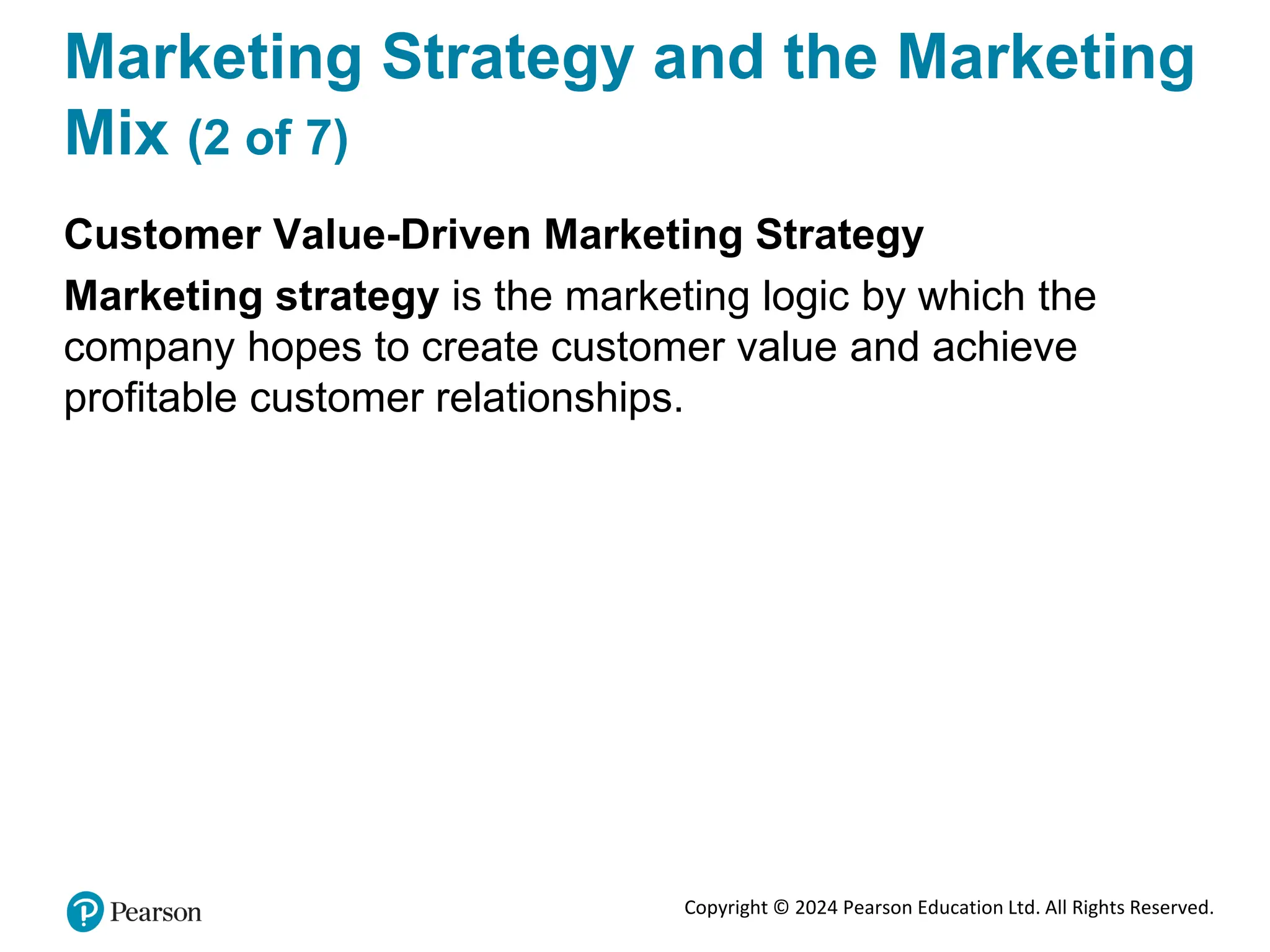 Copyright © 2024 Pearson Education Ltd. All Rights Reserved.
Marketing Strategy and the Marketing
Mix (2 of 7)
Customer Value-Driven Marketing Strategy
Marketing strategy is the marketing logic by which the
company hopes to create customer value and achieve
profitable customer relationships.
 