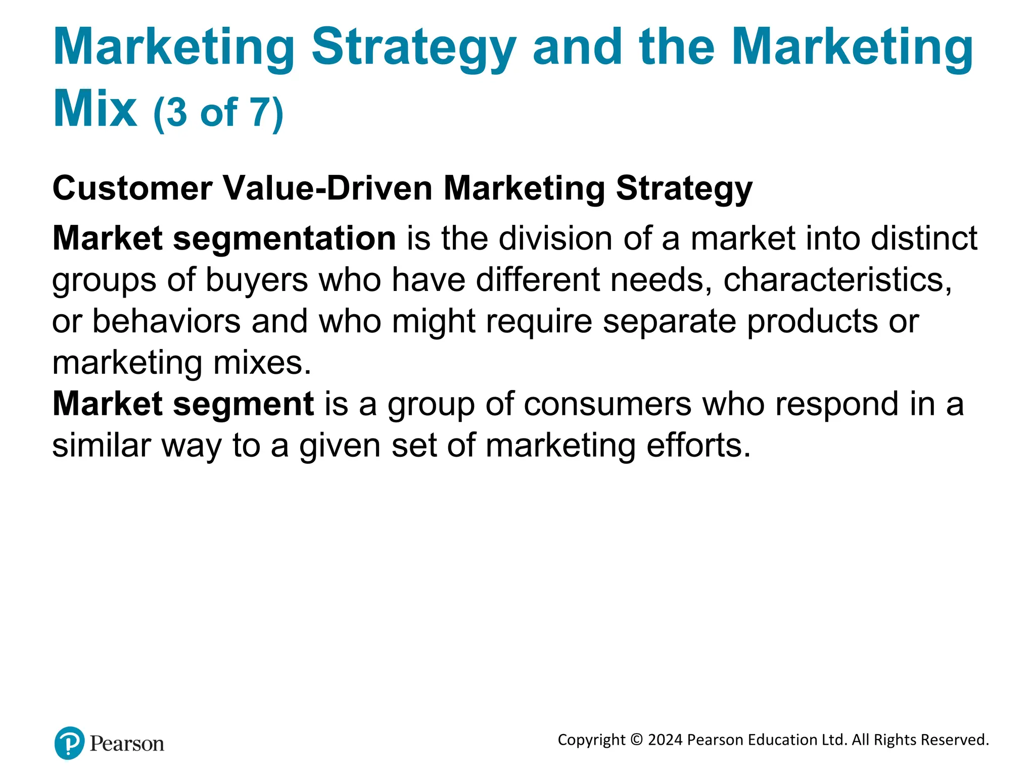 Copyright © 2024 Pearson Education Ltd. All Rights Reserved.
Marketing Strategy and the Marketing
Mix (3 of 7)
Customer Value-Driven Marketing Strategy
Market segmentation is the division of a market into distinct
groups of buyers who have different needs, characteristics,
or behaviors and who might require separate products or
marketing mixes.
Market segment is a group of consumers who respond in a
similar way to a given set of marketing efforts.
 