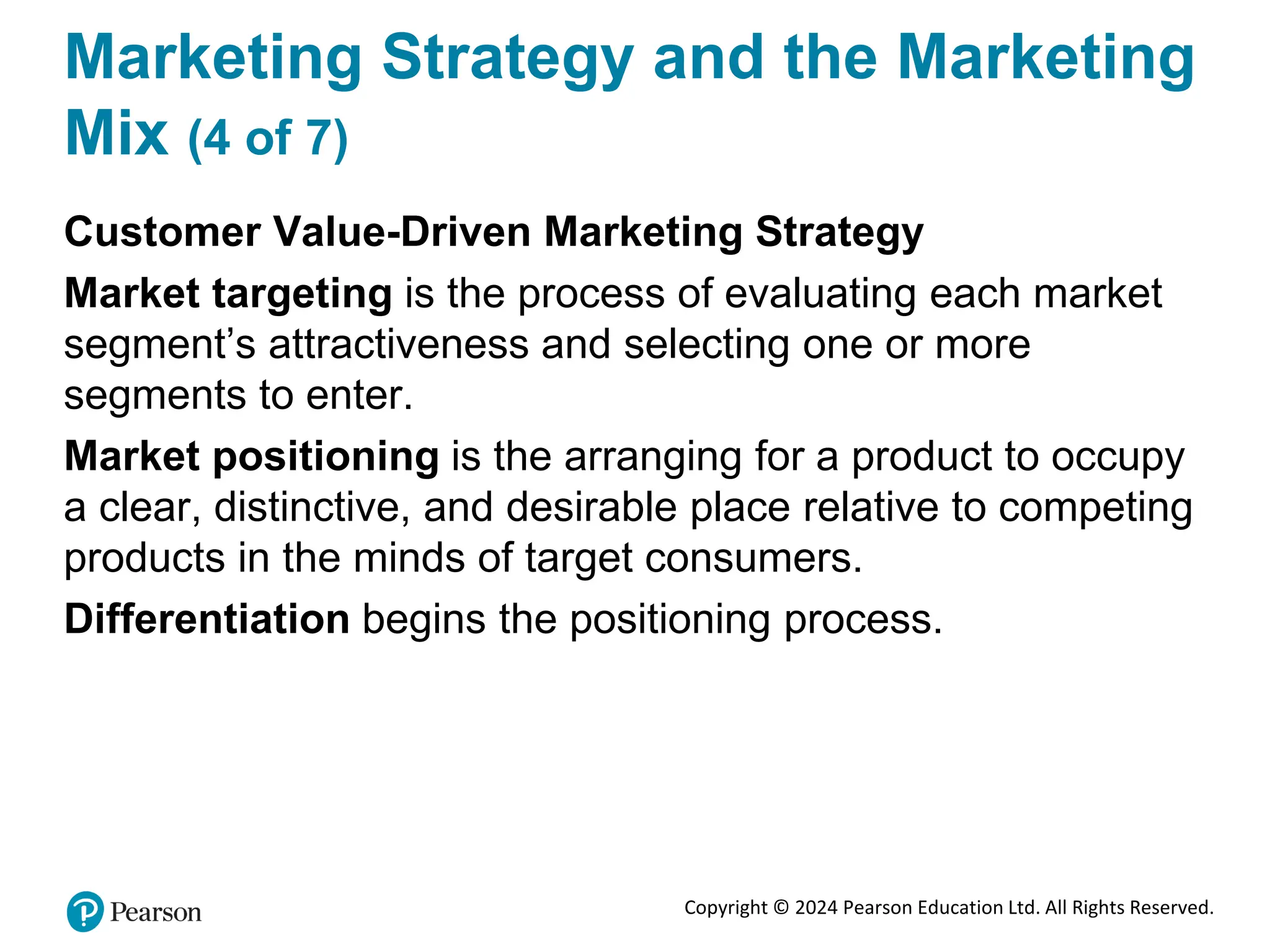 Copyright © 2024 Pearson Education Ltd. All Rights Reserved.
Marketing Strategy and the Marketing
Mix (4 of 7)
Customer Value-Driven Marketing Strategy
Market targeting is the process of evaluating each market
segment’s attractiveness and selecting one or more
segments to enter.
Market positioning is the arranging for a product to occupy
a clear, distinctive, and desirable place relative to competing
products in the minds of target consumers.
Differentiation begins the positioning process.
 