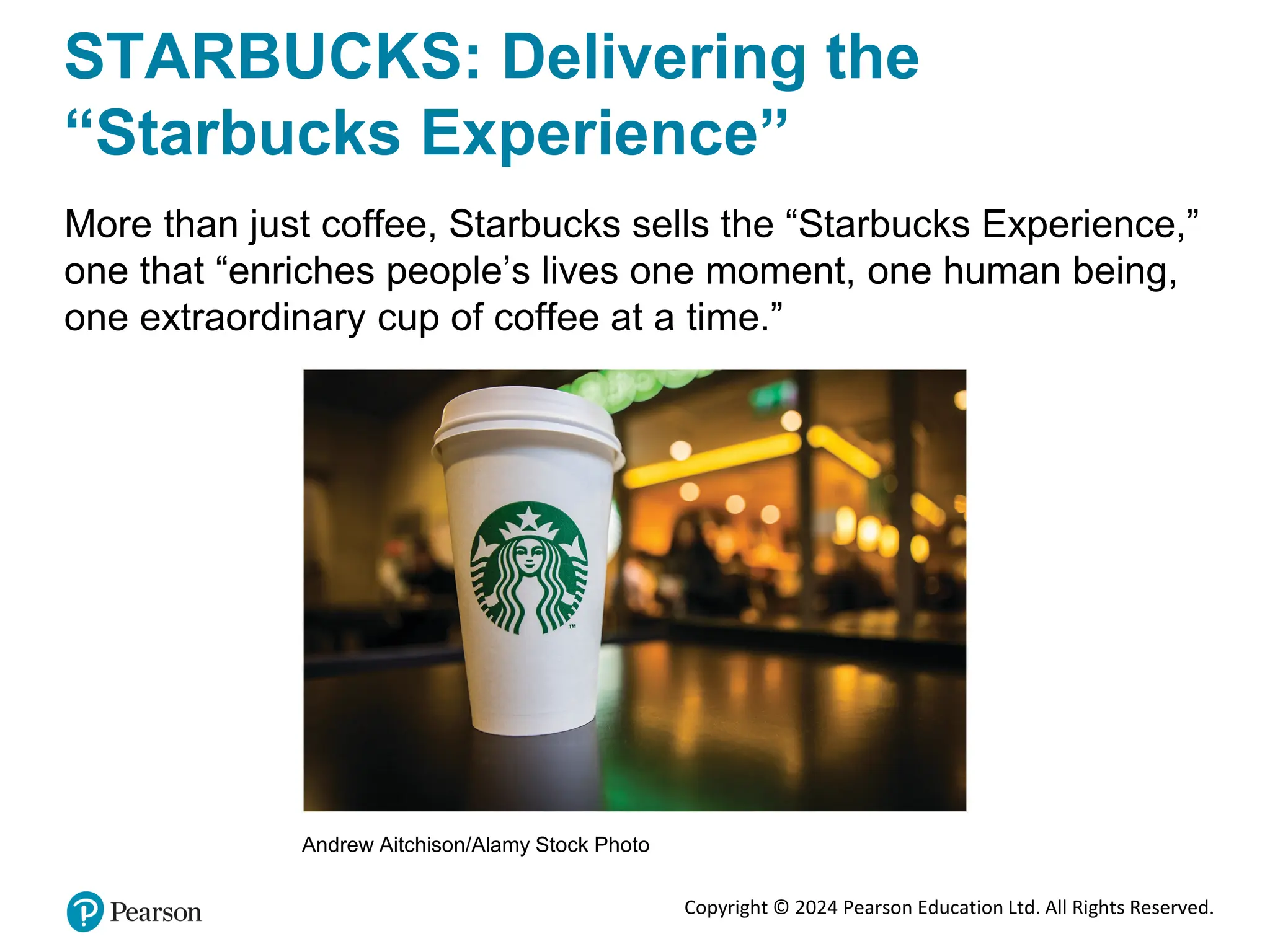 Copyright © 2024 Pearson Education Ltd. All Rights Reserved.
STARBUCKS: Delivering the
“Starbucks Experience”
More than just coffee, Starbucks sells the “Starbucks Experience,”
one that “enriches people’s lives one moment, one human being,
one extraordinary cup of coffee at a time.”
Andrew Aitchison/Alamy Stock Photo
 