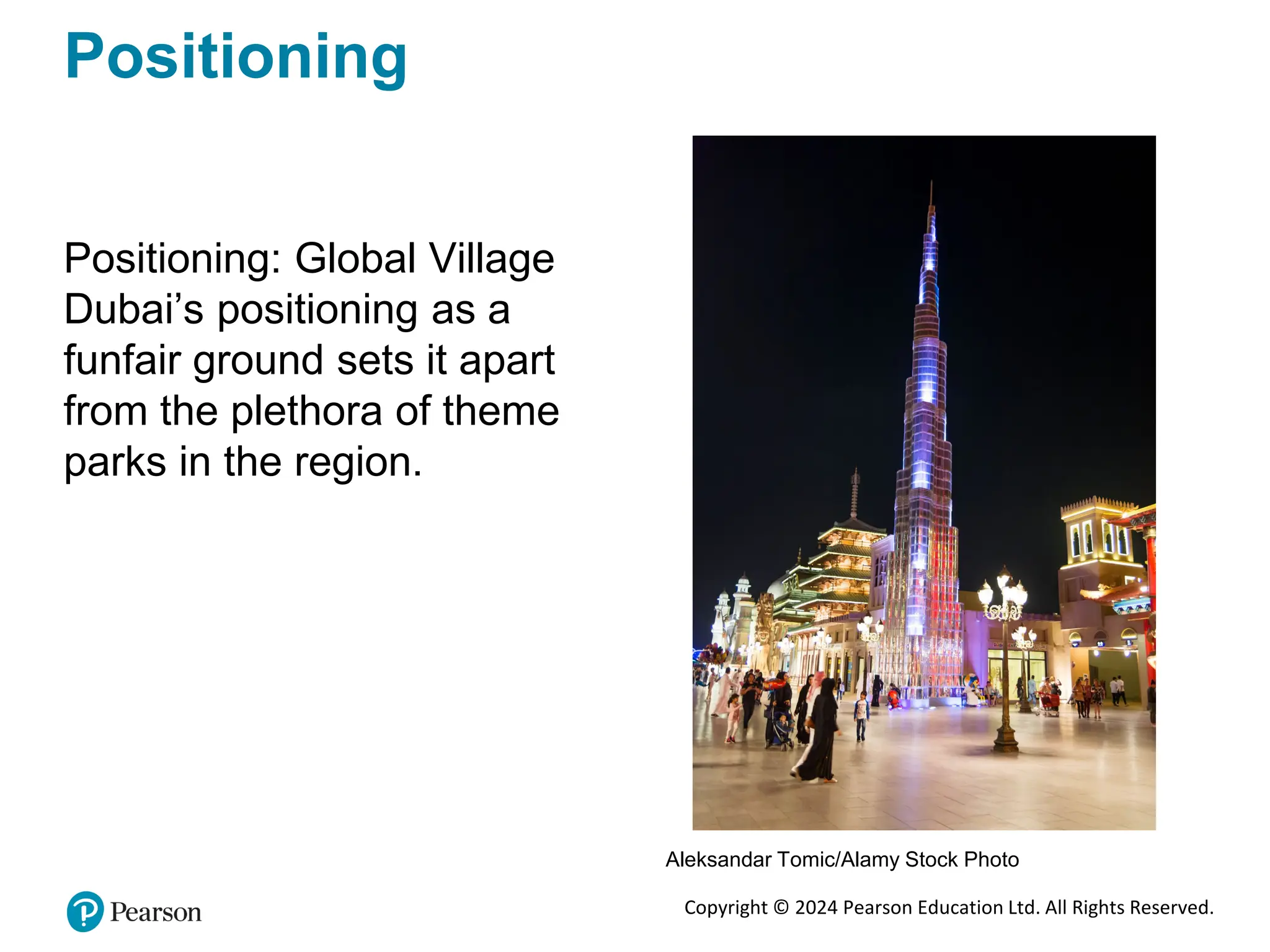 Copyright © 2024 Pearson Education Ltd. All Rights Reserved.
Positioning
Positioning: Global Village
Dubai’s positioning as a
funfair ground sets it apart
from the plethora of theme
parks in the region.
Aleksandar Tomic/Alamy Stock Photo
 